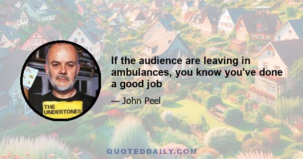 If the audience are leaving in ambulances, you know you've done a good job