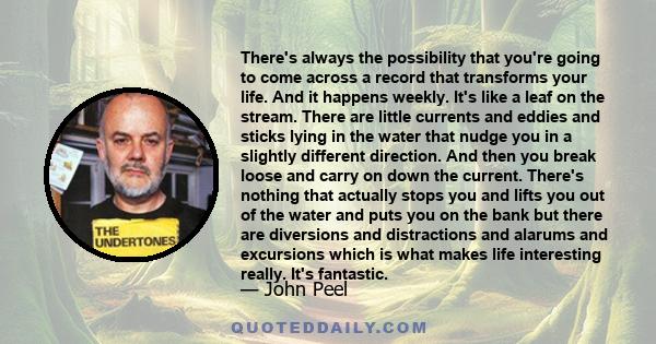 There's always the possibility that you're going to come across a record that transforms your life. And it happens weekly. It's like a leaf on the stream. There are little currents and eddies and sticks lying in the