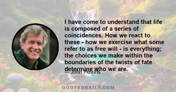 I have come to understand that life is composed of a series of coincidences. How we react to these - how we exercise what some refer to as free will - is everything; the choices we make within the boundaries of the