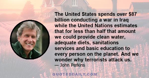 The United States spends over $87 billion conducting a war in Iraq while the United Nations estimates that for less than half that amount we could provide clean water, adequate diets, sanitations services and basic