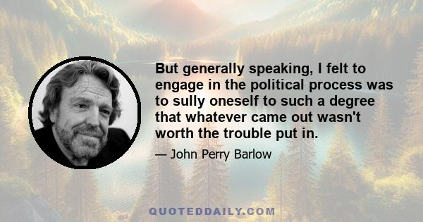 But generally speaking, I felt to engage in the political process was to sully oneself to such a degree that whatever came out wasn't worth the trouble put in.