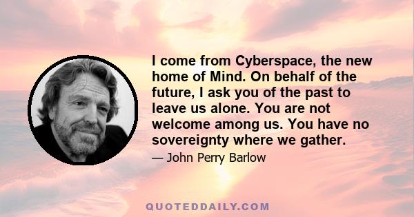 I come from Cyberspace, the new home of Mind. On behalf of the future, I ask you of the past to leave us alone. You are not welcome among us. You have no sovereignty where we gather.