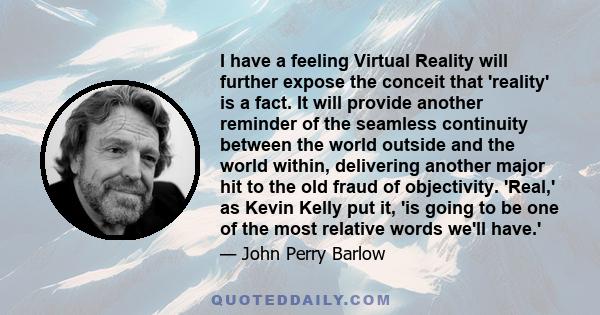 I have a feeling Virtual Reality will further expose the conceit that 'reality' is a fact. It will provide another reminder of the seamless continuity between the world outside and the world within, delivering another