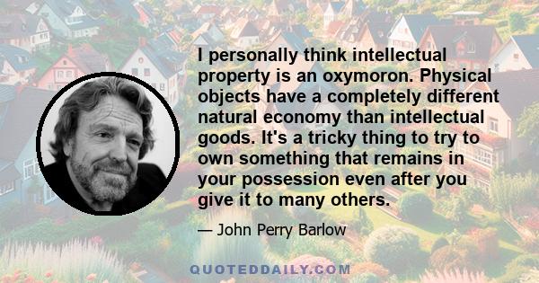 I personally think intellectual property is an oxymoron. Physical objects have a completely different natural economy than intellectual goods. It's a tricky thing to try to own something that remains in your possession