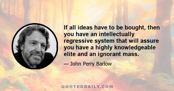 If all ideas have to be bought, then you have an intellectually regressive system that will assure you have a highly knowledgeable elite and an ignorant mass.