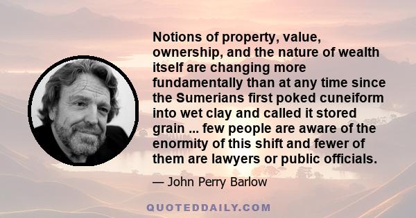 Notions of property, value, ownership, and the nature of wealth itself are changing more fundamentally than at any time since the Sumerians first poked cuneiform into wet clay and called it stored grain ... few people