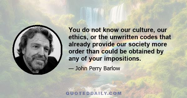 You do not know our culture, our ethics, or the unwritten codes that already provide our society more order than could be obtained by any of your impositions.