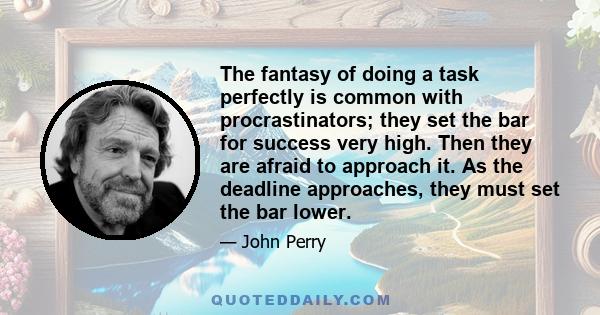 The fantasy of doing a task perfectly is common with procrastinators; they set the bar for success very high. Then they are afraid to approach it. As the deadline approaches, they must set the bar lower.