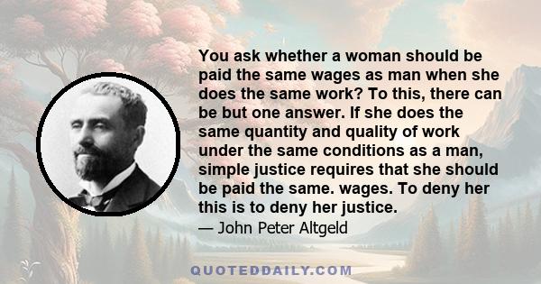 You ask whether a woman should be paid the same wages as man when she does the same work? To this, there can be but one answer. If she does the same quantity and quality of work under the same conditions as a man,