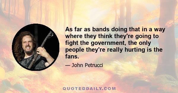 As far as bands doing that in a way where they think they're going to fight the government, the only people they're really hurting is the fans.