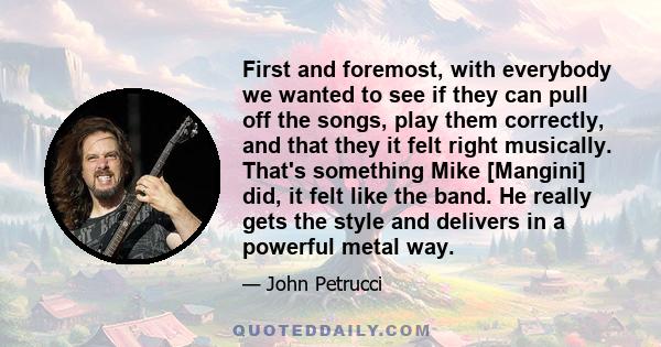 First and foremost, with everybody we wanted to see if they can pull off the songs, play them correctly, and that they it felt right musically. That's something Mike [Mangini] did, it felt like the band. He really gets