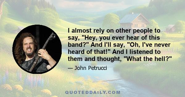 I almost rely on other people to say, Hey, you ever hear of this band? And I'll say, Oh, I've never heard of that! And I listened to them and thought, What the hell?