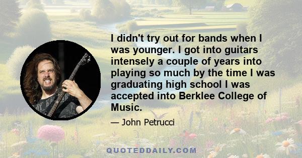 I didn't try out for bands when I was younger. I got into guitars intensely a couple of years into playing so much by the time I was graduating high school I was accepted into Berklee College of Music.