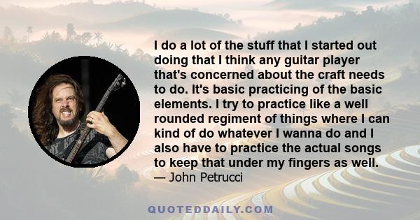 I do a lot of the stuff that I started out doing that I think any guitar player that's concerned about the craft needs to do. It's basic practicing of the basic elements. I try to practice like a well rounded regiment