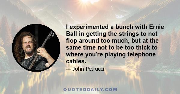 I experimented a bunch with Ernie Ball in getting the strings to not flop around too much, but at the same time not to be too thick to where you're playing telephone cables.