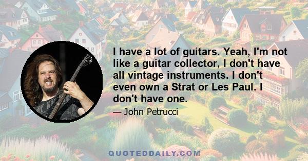 I have a lot of guitars. Yeah, I'm not like a guitar collector, I don't have all vintage instruments. I don't even own a Strat or Les Paul. I don't have one.