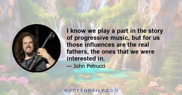 I know we play a part in the story of progressive music, but for us those influences are the real fathers, the ones that we were interested in.