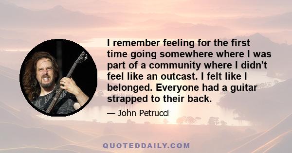 I remember feeling for the first time going somewhere where I was part of a community where I didn't feel like an outcast. I felt like I belonged. Everyone had a guitar strapped to their back.