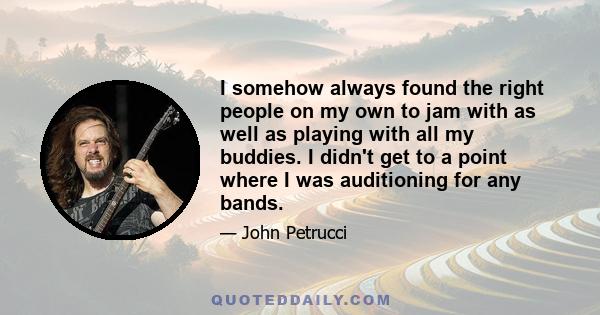 I somehow always found the right people on my own to jam with as well as playing with all my buddies. I didn't get to a point where I was auditioning for any bands.