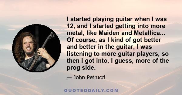 I started playing guitar when I was 12, and I started getting into more metal, like Maiden and Metallica... Of course, as I kind of got better and better in the guitar, I was listening to more guitar players, so then I