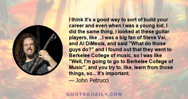 I think it's a good way to sort of build your career and even when I was a young kid, I did the same thing, I looked at these guitar players, like ...I was a big fan of Steve Vai, and Al DiMeola, and said What do those