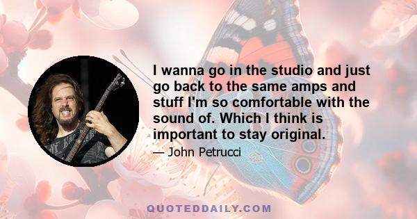 I wanna go in the studio and just go back to the same amps and stuff I'm so comfortable with the sound of. Which I think is important to stay original.