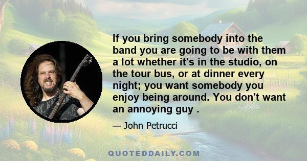 If you bring somebody into the band you are going to be with them a lot whether it's in the studio, on the tour bus, or at dinner every night; you want somebody you enjoy being around. You don't want an annoying guy .