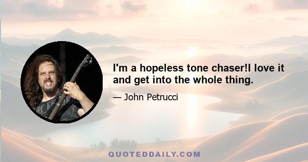 I'm a hopeless tone chaser!I love it and get into the whole thing.