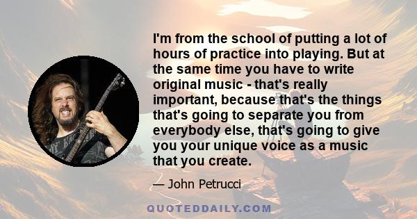 I'm from the school of putting a lot of hours of practice into playing. But at the same time you have to write original music - that's really important, because that's the things that's going to separate you from