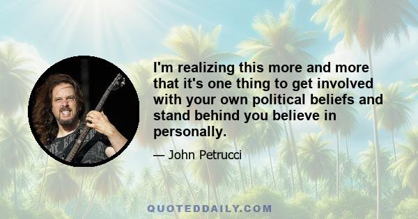 I'm realizing this more and more that it's one thing to get involved with your own political beliefs and stand behind you believe in personally.