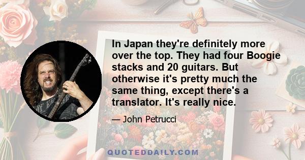In Japan they're definitely more over the top. They had four Boogie stacks and 20 guitars. But otherwise it's pretty much the same thing, except there's a translator. It's really nice.