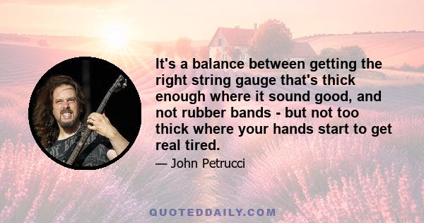 It's a balance between getting the right string gauge that's thick enough where it sound good, and not rubber bands - but not too thick where your hands start to get real tired.