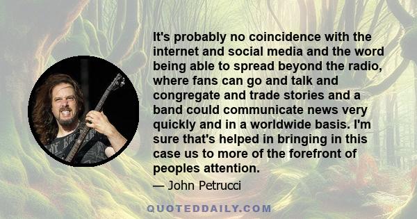 It's probably no coincidence with the internet and social media and the word being able to spread beyond the radio, where fans can go and talk and congregate and trade stories and a band could communicate news very