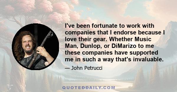 I've been fortunate to work with companies that I endorse because I love their gear. Whether Music Man, Dunlop, or DiMarizo to me these companies have supported me in such a way that's invaluable.