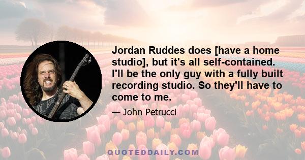 Jordan Ruddes does [have a home studio], but it's all self-contained. I'll be the only guy with a fully built recording studio. So they'll have to come to me.