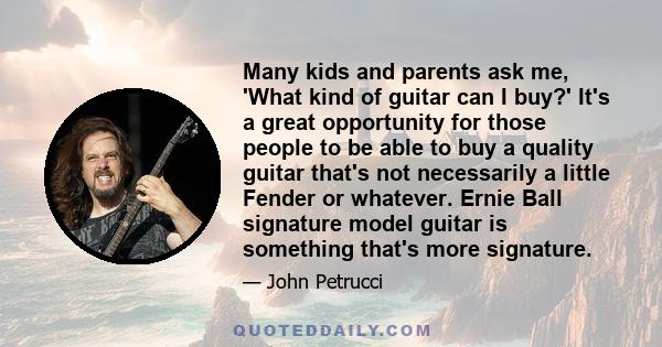 Many kids and parents ask me, 'What kind of guitar can I buy?' It's a great opportunity for those people to be able to buy a quality guitar that's not necessarily a little Fender or whatever. Ernie Ball signature model