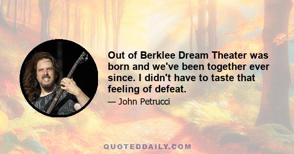 Out of Berklee Dream Theater was born and we've been together ever since. I didn't have to taste that feeling of defeat.