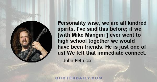 Personality wise, we are all kindred spirits. I've said this before; if we [with Mike Mangini ] ever went to high school together we would have been friends. He is just one of us! We felt that immediate connect.