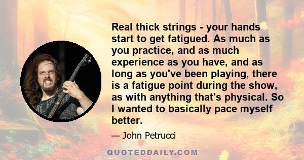 Real thick strings - your hands start to get fatigued. As much as you practice, and as much experience as you have, and as long as you've been playing, there is a fatigue point during the show, as with anything that's