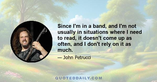 Since I'm in a band, and I'm not usually in situations where I need to read, it doesn't come up as often, and I don't rely on it as much.