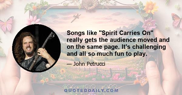 Songs like Spirit Carries On really gets the audience moved and on the same page. It's challenging and all so much fun to play.