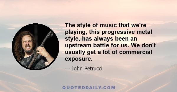 The style of music that we're playing, this progressive metal style, has always been an upstream battle for us. We don't usually get a lot of commercial exposure.