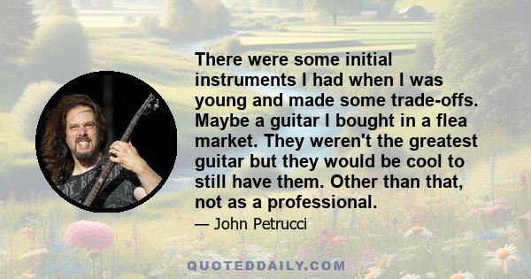 There were some initial instruments I had when I was young and made some trade-offs. Maybe a guitar I bought in a flea market. They weren't the greatest guitar but they would be cool to still have them. Other than that, 