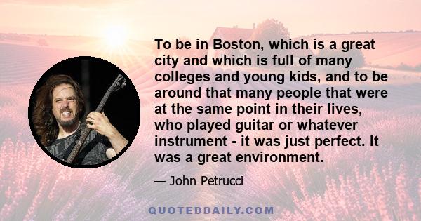 To be in Boston, which is a great city and which is full of many colleges and young kids, and to be around that many people that were at the same point in their lives, who played guitar or whatever instrument - it was