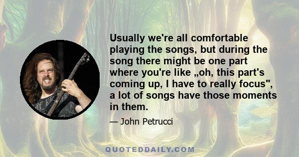 Usually we're all comfortable playing the songs, but during the song there might be one part where you're like „oh, this part's coming up, I have to really focus, a lot of songs have those moments in them.