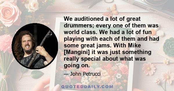 We auditioned a lot of great drummers; every one of them was world class. We had a lot of fun playing with each of them and had some great jams. With Mike [Mangini] it was just something really special about what was