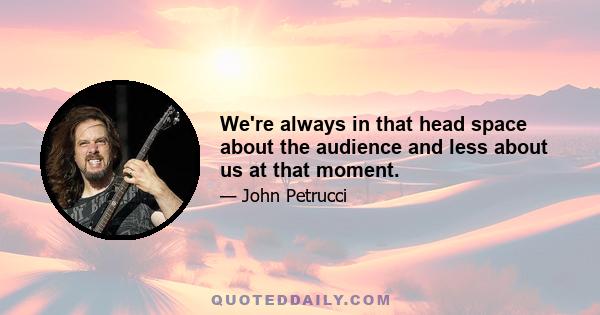 We're always in that head space about the audience and less about us at that moment.