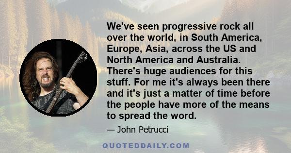 We've seen progressive rock all over the world, in South America, Europe, Asia, across the US and North America and Australia. There's huge audiences for this stuff. For me it's always been there and it's just a matter