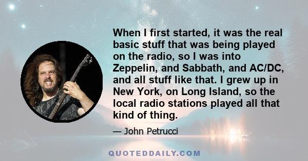 When I first started, it was the real basic stuff that was being played on the radio, so I was into Zeppelin, and Sabbath, and AC/DC, and all stuff like that. I grew up in New York, on Long Island, so the local radio