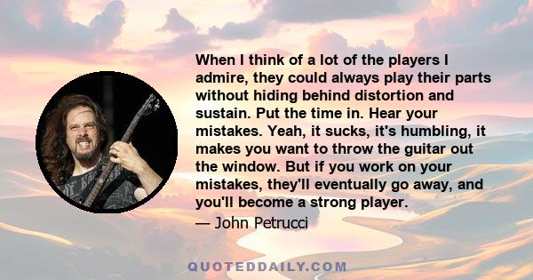 When I think of a lot of the players I admire, they could always play their parts without hiding behind distortion and sustain. Put the time in. Hear your mistakes. Yeah, it sucks, it's humbling, it makes you want to